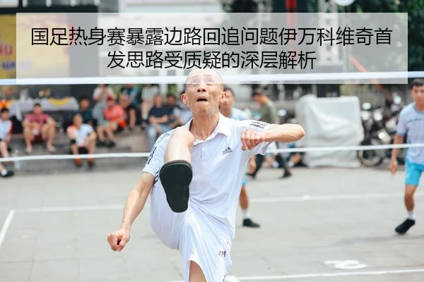 国足热身赛暴露边路回追问题伊万科维奇首发思路受质疑的深层解析